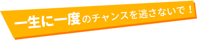 一生に一度のチャンスを逃さないで!