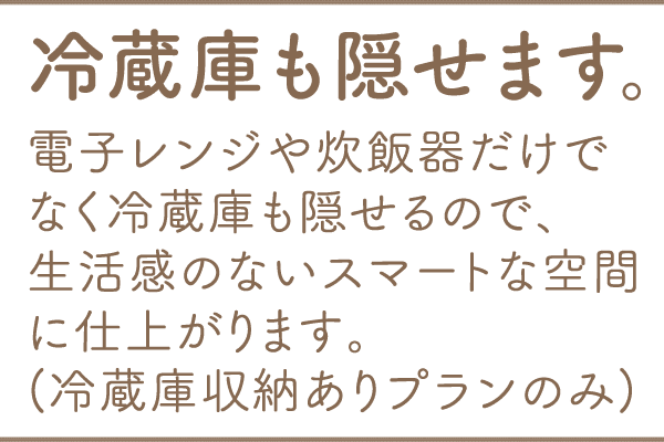 冷蔵庫も隠せます。電子レンジや炊飯器だけでなく冷蔵庫も隠せるので、生活感のないスマートな空間に仕上がります。(冷蔵庫収納ありプランのみ)