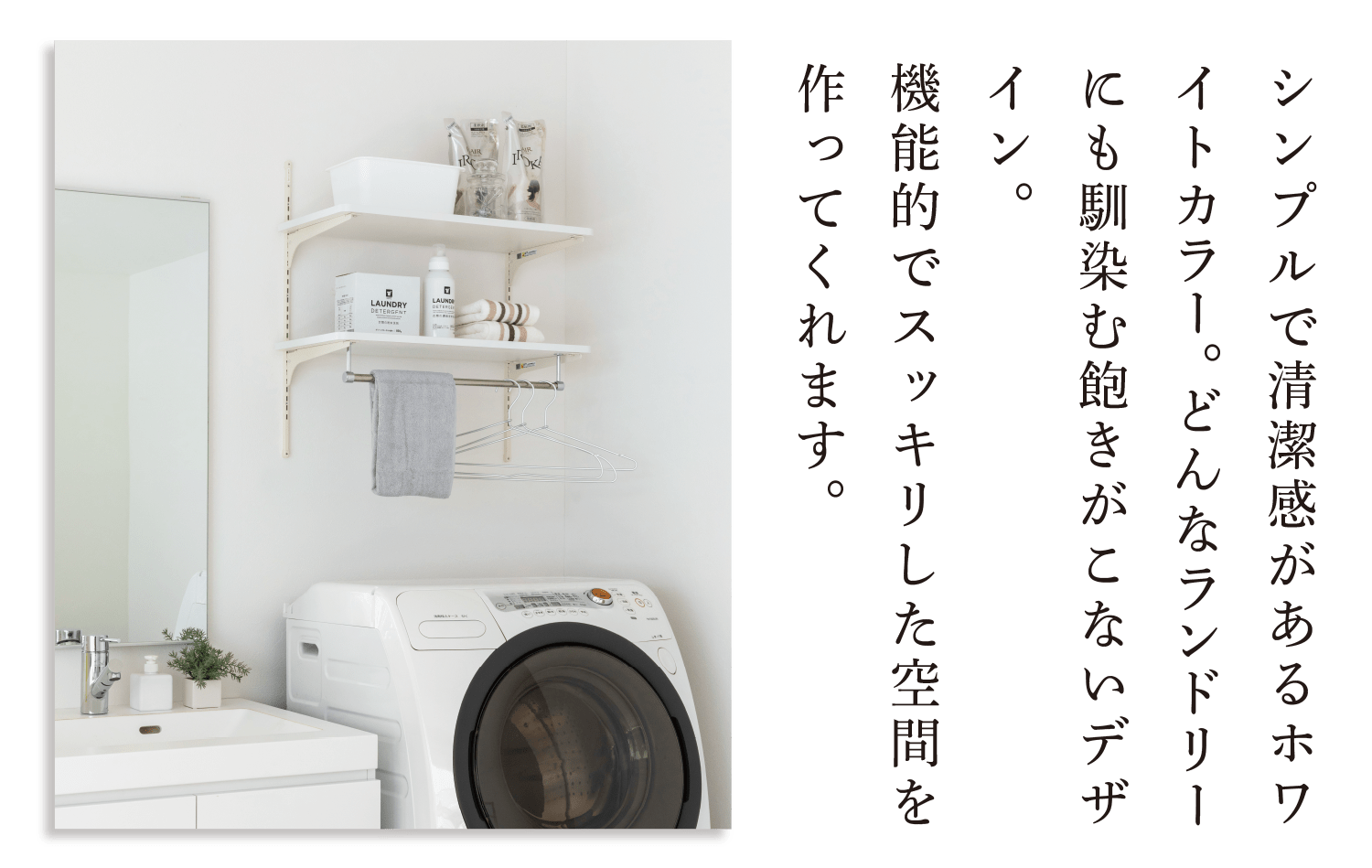 シンプルで清潔感があるホワイトカラー。どんなランドリーにも馴染む飽きがこないデザイン。機能的でスッキリした空間を作ってくれます。