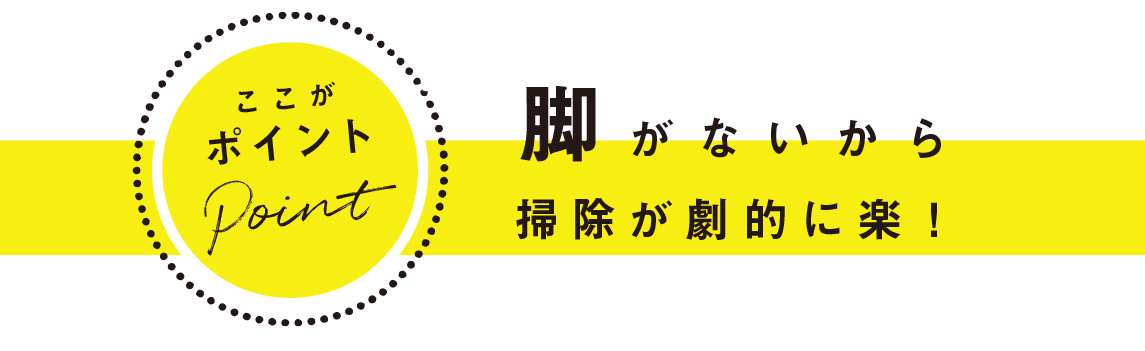 ここがポイント：脚がないから掃除が劇的に楽！