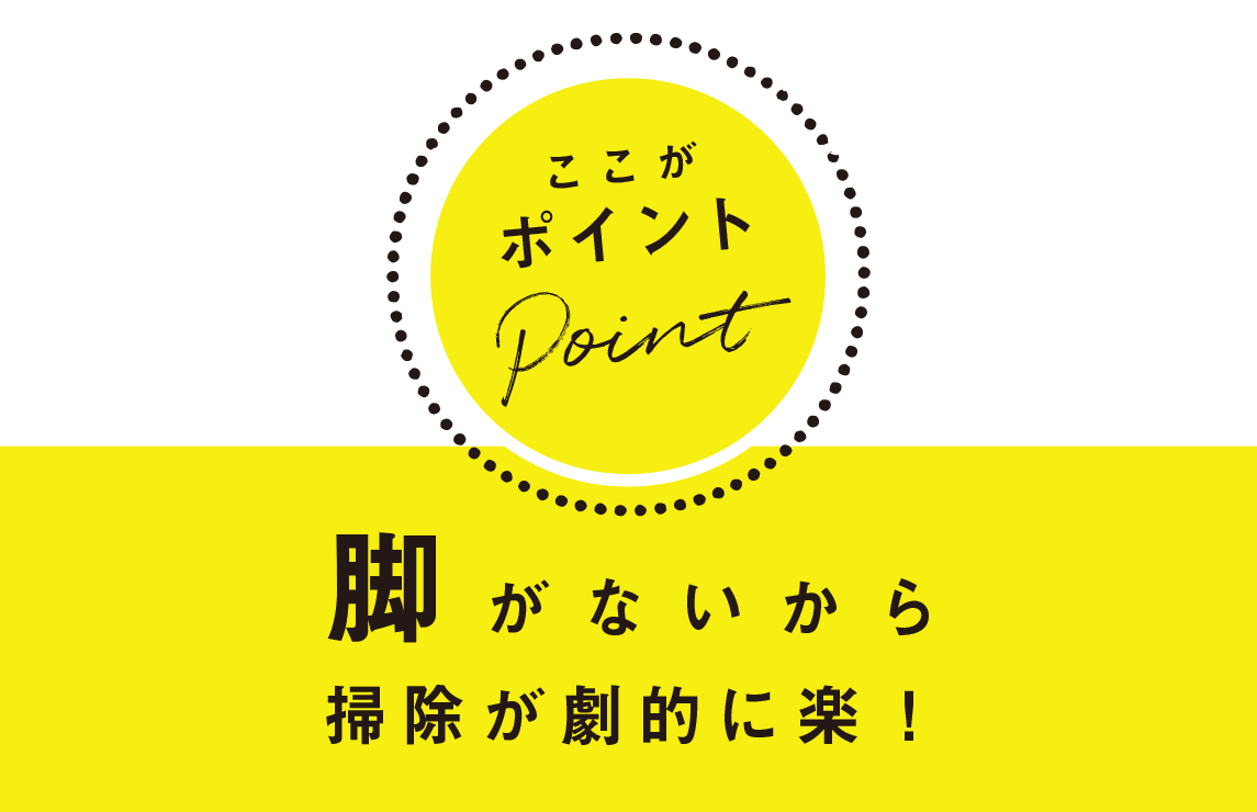 ここがポイント：脚がないから掃除が劇的に楽！