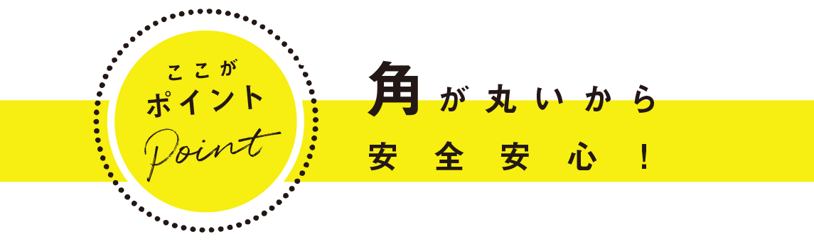 ここがポイント：角が丸いから安全安心！