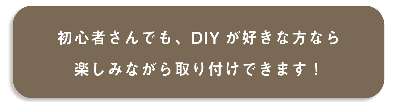 初心者さんでも、DIYが好きな方なら楽しみながら取り付けできます！