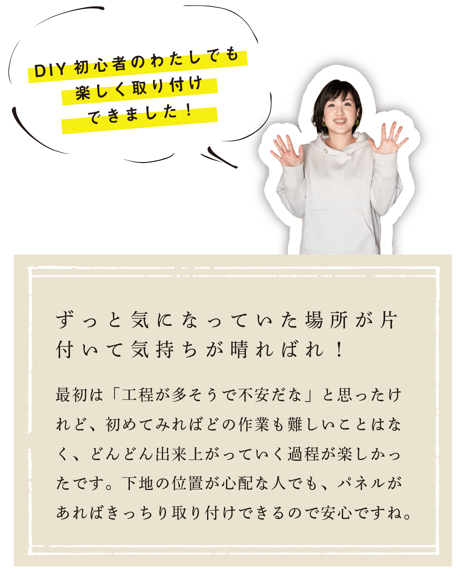 DIY初心者のわたしでも楽しく取り付けできました！ずっと気になっていた場所が片付いて気持ちが晴ればれ！最初は「工程が多そうで不安だな」と思ったけれど、初めてみればどの作業も難しいことはなく、どんどん出来上がっていく過程が楽しかったです。下地の位置が心配な人でも、パネルがあればきっちり取り付けできるので安心ですね。