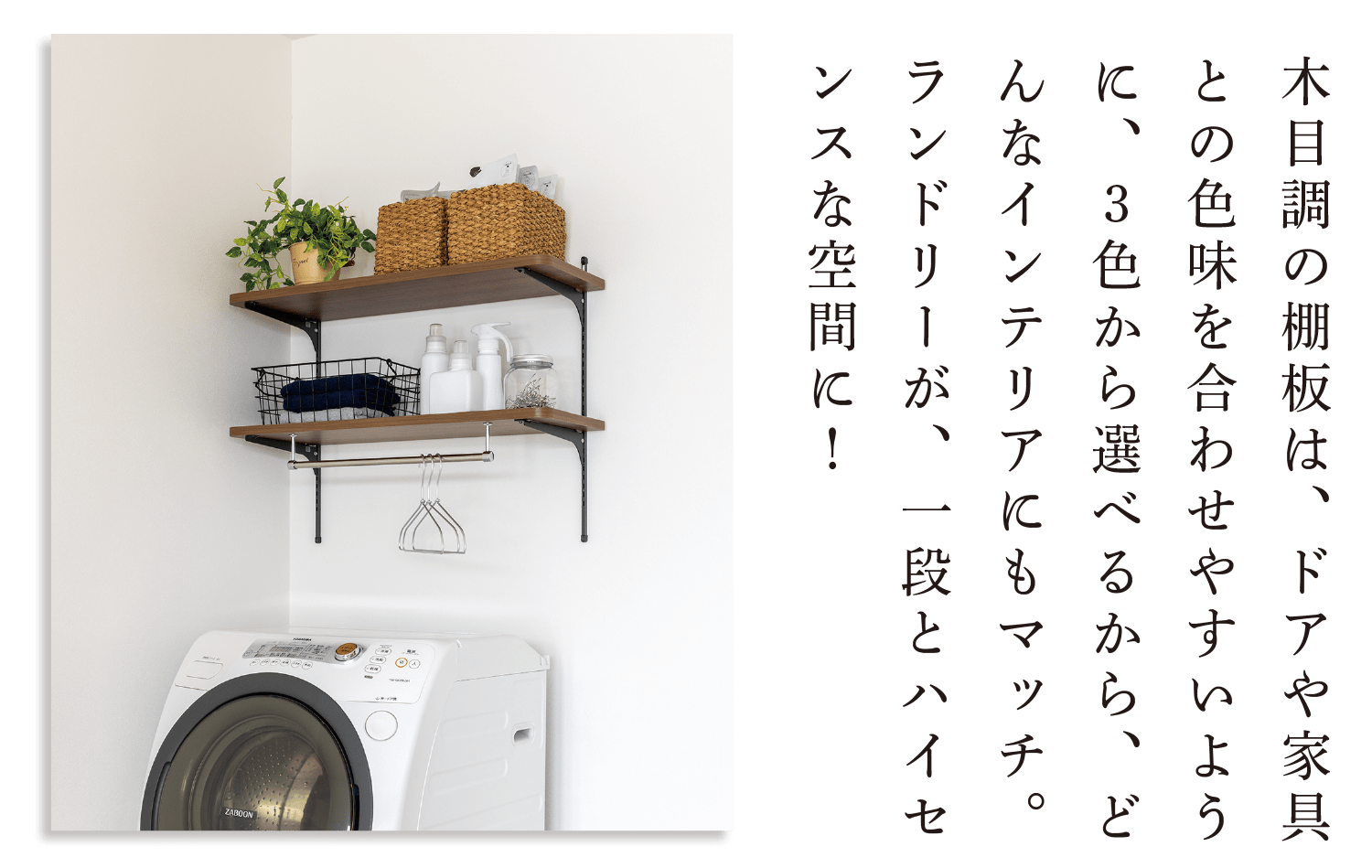 木目調の棚板は、ドアや家具との色味を合わせやすいように、３色から選べるから、どんなインテリアにもマッチ。ランドリーが、一段とハイセンスな空間に！